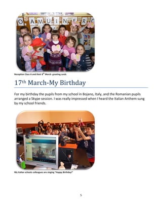 5
Reception Class A and their 8
th
March greeting cards
17th March-My Birthday
For my birthday the pupils from my school in Bojano, Italy, and the Romanian pupils
arranged a Skype session. I was really impressed when I heard the Italian Anthem sung
by my school friends.
My Italian schools colleagues are singing “Happy Birthday!”
 