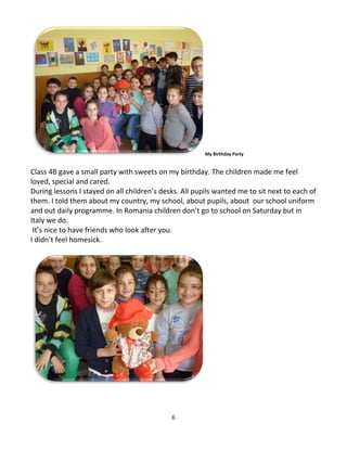 6
My Birthday Party
Class 4B gave a small party with sweets on my birthday. The children made me feel
loved, special and cared.
During lessons I stayed on all children’s desks. All pupils wanted me to sit next to each of
them. I told them about my country, my school, about pupils, about our school uniform
and out daily programme. In Romania children don’t go to school on Saturday but in
Italy we do.
It’s nice to have friends who look after you.
I didn’t feel homesick.
 