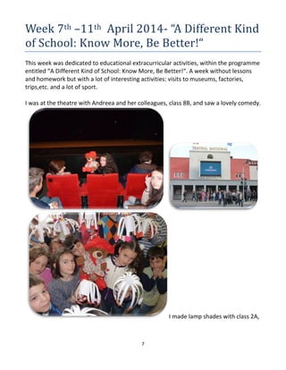 7
Week 7th –11th April 2014- “A Different Kind
of School: Know More, Be Better!“
This week was dedicated to educational extracurricular activities, within the programme
entitled “A Different Kind of School: Know More, Be Better!“. A week without lessons
and homework but with a lot of interesting activities: visits to museums, factories,
trips,etc. and a lot of sport.
I was at the theatre with Andreea and her colleagues, class 8B, and saw a lovely comedy.
I made lamp shades with class 2A,
 