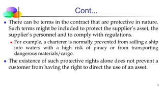 Cont...
 There can be terms in the contract that are protective in nature.
Such terms might be included to protect the supplier’s asset, the
supplier’s personnel and to comply with regulations.
 For example, a charterer is normally prevented from sailing a ship
into waters with a high risk of piracy or from transporting
dangerous materials/cargo.
 The existence of such protective rights alone does not prevent a
customer from having the right to direct the use of an asset.
11
 
