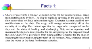 Facts 1:
 Charterer enters into a contract with ship owner for the transportation of cargo
from Rotterdam to Sydney. The ship is explicitly specified in the contract, and
ship owner does not have substitution rights. Charterer has not specified any
modifications to the ship. The cargo will occupy substantially all of the
capacity of the ship. The contract specifies the cargo to be transported on the
ship and the dates of loading and discharging. Ship owner operates and
maintains the ship and is responsible for the safe passage of the cargo on board
the ship. Charterer is prohibited from hiring another operator for the ship or
operating the ship itself during the term of the contract. Also, charterer cannot
alter the routes or the dates for the transportation.
12
 