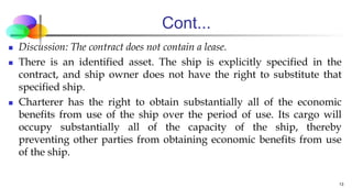 Cont...
 Discussion: The contract does not contain a lease.
 There is an identified asset. The ship is explicitly specified in the
contract, and ship owner does not have the right to substitute that
specified ship.
 Charterer has the right to obtain substantially all of the economic
benefits from use of the ship over the period of use. Its cargo will
occupy substantially all of the capacity of the ship, thereby
preventing other parties from obtaining economic benefits from use
of the ship.
13
 