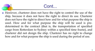 Cont...
 However, charterer does not have the right to control the use of the
ship, because it does not have the right to direct its use. Charterer
does not have the right to direct how and for what purpose the ship is
used. How and for what purpose the ship will be used is pre-
determined in the contract (that is, the transportation of specified
cargo from Rotterdam to Sydney within a specified time frame), and
charterer did not design the ship. Charterer has no right to change
how and for what purpose the ship is used during the period of use.
14
 
