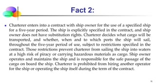 Fact 2:
 Charterer enters into a contract with ship owner for the use of a specified ship
for a five-year period. The ship is explicitly specified in the contract, and ship
owner does not have substitution rights. Charterer decides what cargo will be
transported, and whether, when and to which ports the ship will sail,
throughout the five-year period of use, subject to restrictions specified in the
contract. Those restrictions prevent charterer from sailing the ship into waters
at a high risk of piracy or carrying hazardous materials as cargo. Ship owner
operates and maintains the ship and is responsible for the safe passage of the
cargo on board the ship. Charterer is prohibited from hiring another operator
for the ship or operating the ship itself during the term of the contract.
15
 