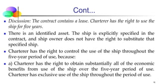 Cont...
 Discussion: The contract contains a lease. Charterer has the right to use the
ship for five years.
 There is an identified asset. The ship is explicitly specified in the
contract, and ship owner does not have the right to substitute that
specified ship.
 Charterer has the right to control the use of the ship throughout the
five-year period of use, because:
 a) Charterer has the right to obtain substantially all of the economic
benefits from use of the ship over the five-year period of use.
Charterer has exclusive use of the ship throughout the period of use.
16
 
