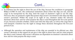 Cont...
 b) Charterer has the right to direct the use of the ship, because the conditions in paragraph
B24(a) of IFRS 16 exist. The contractual restrictions about where the ship can sail, and the
cargo to be transported by the ship, limit the scope of charterer’s right to use the ship.
However, they are protective rights that protect ship owner’s investment in the ship and ship
owner’s personnel. Within the scope of its right of use, charterer makes the relevant
decisions about how and for what purpose the ship is used throughout the five-year period
of use, because it decides whether, where and when the ship sails, as well as the cargo that it
will transport. Charterer has the right to change these decisions throughout the five-year
period of use.
 Although the operation and maintenance of the ship are essential to its efficient use, ship
owner’s decisions in this regard do not give it the right to direct how and for what purpose
the ship is used. Instead, ship owner’s decisions are dependent on charterer’s decisions about
how and for what purpose the ship is used.
17
 