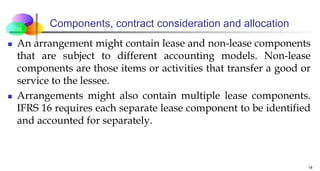 Components, contract consideration and allocation
 An arrangement might contain lease and non-lease components
that are subject to different accounting models. Non-lease
components are those items or activities that transfer a good or
service to the lessee.
 Arrangements might also contain multiple lease components.
IFRS 16 requires each separate lease component to be identified
and accounted for separately.
18
 