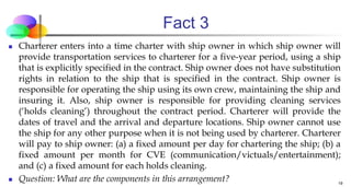 Fact 3
 Charterer enters into a time charter with ship owner in which ship owner will
provide transportation services to charterer for a five-year period, using a ship
that is explicitly specified in the contract. Ship owner does not have substitution
rights in relation to the ship that is specified in the contract. Ship owner is
responsible for operating the ship using its own crew, maintaining the ship and
insuring it. Also, ship owner is responsible for providing cleaning services
(‘holds cleaning’) throughout the contract period. Charterer will provide the
dates of travel and the arrival and departure locations. Ship owner cannot use
the ship for any other purpose when it is not being used by charterer. Charterer
will pay to ship owner: (a) a fixed amount per day for chartering the ship; (b) a
fixed amount per month for CVE (communication/victuals/entertainment);
and (c) a fixed amount for each holds cleaning.
 Question: What are the components in this arrangement? 19
 