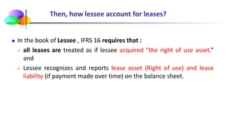 Then, how lessee account for leases?
 In the book of Lessee , IFRS 16 requires that :
 all leases are treated as if lessee acquired “the right of use asset.”
and
 Lessee recognizes and reports lease asset (Right of use) and lease
liability (if payment made over time) on the balance sheet.
 