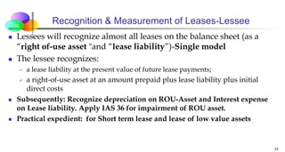 Recognition & Measurement of Leases-Lessee
 Lessees will recognize almost all leases on the balance sheet (as a
“right of-use asset "and “lease liability”)-Single model
 The lessee recognizes:
 a lease liability at the present value of future lease payments;
 a right-of-use asset at an amount prepaid plus lease liability plus initial
direct costs
 Subsequently: Recognize depreciation on ROU-Asset and Interest expense
on Lease liability. Apply IAS 36 for impairment of ROU asset.
 Practical expedient: for Short term lease and lease of low value assets
23
 