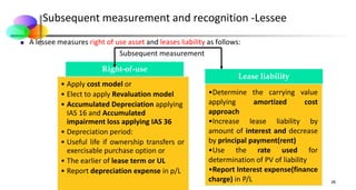 Subsequent measurement and recognition -Lessee
 A lessee measures right of use asset and leases liability as follows:
Subsequent measurement
26
Right-of-use
• Apply cost model or
• Elect to apply Revaluation model
• Accumulated Depreciation applying
IAS 16 and Accumulated
impairment loss applying IAS 36
• Depreciation period:
• Useful life if ownership transfers or
exercisable purchase option or
• The earlier of lease term or UL
• Report depreciation expense in p/L
Lease liability
•Determine the carrying value
applying amortized cost
approach
•Increase lease liability by
amount of interest and decrease
by principal payment(rent)
•Use the rate used for
determination of PV of liability
•Report Interest expense(finance
charge) in P/L
 