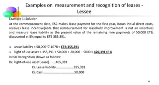 Examples on measurement and recognition of leases -
Lessee
Example 1: Solution
At the commencement date, ESC makes lease payment for the first year, incurs initial direct costs,
receives lease incentive(note that reimbursement for leasehold improvement is not an incentive)
and measure lease liability as the present value of the remaining nine payments of 50,000 ETB,
discounted at 5% equal to ETB 355,391.
 Lease liability = 50,000*7.1078 = ETB 355,391
 Right of use asset = 355,391 + 50,000 + 20,000 – 5000 = 420,391 ETB
Initial Recognition shown as follows:
Dr. Right-of-use asset(lease)……..405,391
Cr. Lease liability………………….355,391
Cr. Cash………………………………..50,000
28
 