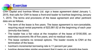 CNH Capital and Ivanhoe Mines Ltd. sign a lease agreement dated January 1,
2015, that calls for CNH to lease a front-end loader to Ivanhoe beginning January
1, 2015. The terms and provisions of the lease agreement and other pertinent
data are as follows.
• The term of the lease is five years. The lease agreement is non-cancelable,
requiring equal rental payments of $23,981.62 at the beginning of each year
(annuity-due basis).
• The loader has a fair value at the inception of the lease of $100,000, an
estimated economic life of five years, and no residual value.
• The lease contains no renewal options. The loader reverts to CNH at the
termination of the lease.
• Ivanhoe’s incremental borrowing rate is 11 percent per year.
Exercise
 