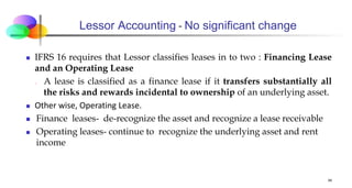 Lessor Accounting - No significant change
 IFRS 16 requires that Lessor classifies leases in to two : Financing Lease
and an Operating Lease
₋ A lease is classified as a finance lease if it transfers substantially all
the risks and rewards incidental to ownership of an underlying asset.
 Other wise, Operating Lease.
 Finance leases- de-recognize the asset and recognize a lease receivable
 Operating leases- continue to recognize the underlying asset and rent
income
34
 