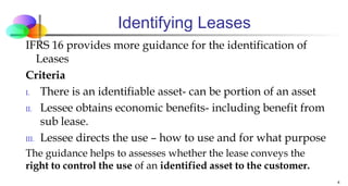 Identifying Leases
IFRS 16 provides more guidance for the identification of
Leases
Criteria
I. There is an identifiable asset- can be portion of an asset
II. Lessee obtains economic benefits- including benefit from
sub lease.
III. Lessee directs the use – how to use and for what purpose
The guidance helps to assesses whether the lease conveys the
right to control the use of an identified asset to the customer.
4
 