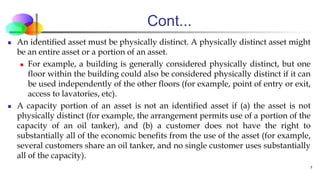 Cont...
 An identified asset must be physically distinct. A physically distinct asset might
be an entire asset or a portion of an asset.
 For example, a building is generally considered physically distinct, but one
floor within the building could also be considered physically distinct if it can
be used independently of the other floors (for example, point of entry or exit,
access to lavatories, etc).
 A capacity portion of an asset is not an identified asset if (a) the asset is not
physically distinct (for example, the arrangement permits use of a portion of the
capacity of an oil tanker), and (b) a customer does not have the right to
substantially all of the economic benefits from the use of the asset (for example,
several customers share an oil tanker, and no single customer uses substantially
all of the capacity).
7
 