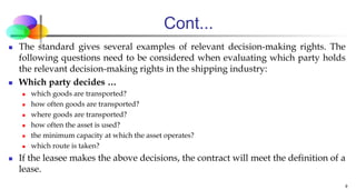 Cont...
 The standard gives several examples of relevant decision-making rights. The
following questions need to be considered when evaluating which party holds
the relevant decision-making rights in the shipping industry:
 Which party decides …
 which goods are transported?
 how often goods are transported?
 where goods are transported?
 how often the asset is used?
 the minimum capacity at which the asset operates?
 which route is taken?
 If the leasee makes the above decisions, the contract will meet the definition of a
lease.
9
 