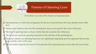 Features of Operating Lease
Given below are some of the features of operating lease:–
 Operating lease is a short term arrangement for the use of asset between the lessee and the owner ofthe
asset.
 Various costs related to that asset like maintenance, taxes etc are paid by the owner of the asset.
 The term of operating lease is always shorter than the economic life of thatasset.
 The lessee can cancel the operating lease prior to the end date of the operatinglease.
 The terms related to an operating lease can vary significantly depending upon the agreement between the
lessee and the owner of the asset.
 The rent which is paid by the lessee for the duration of the operating lease is lower than the cost ofasset.
 