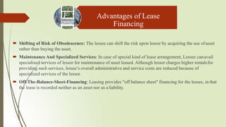 Advantages of Lease
Financing
 Shifting of Risk of Obsolescence: The lessee can shift the risk upon lessor by acquiring the use ofasset
rather than buying the asset.
 Maintenance And Specialized Services: In case of special kind of lease arrangement, Lessee canavail
specialized services of lessor for maintenance of asset leased. Although lessor charges higher rentalsfor
providing such services, lessee’s overall administrative and service costs are reduced because of
specialized services of the lessor.
 Off-The-Balance-Sheet-Financing: Leasing provides "off balance sheet" financing for the lessee, in that
the lease is recorded neither as an asset nor as a liability.
 