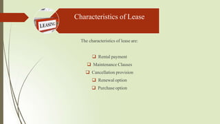 Characteristics of Lease
The characteristics of lease are:
 Rental payment
 Maintenance Clauses
 Cancellation provision
 Renewal option
 Purchase option
 