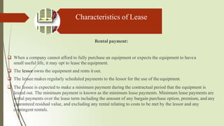 Characteristics of Lease
Rental payment:
 When a company cannot afford to fully purchase an equipment or expects the equipment to havea
small useful life, it may opt to lease the equipment.
 The lessor owns the equipment and rents it out.
 The lessee makes regularly scheduled payments to the lessor for the use of the equipment.
 The lessee is expected to make a minimum payment during the contractual period that the equipment is
leased out. The minimum payment is known as the minimum lease payments. Minimum lease payments are
rental payments over the lease term including the amount of any bargain purchase option, premium, and any
guaranteed residual value, and excluding any rental relating to costs to be met by the lessor and any
contingent rentals.
 