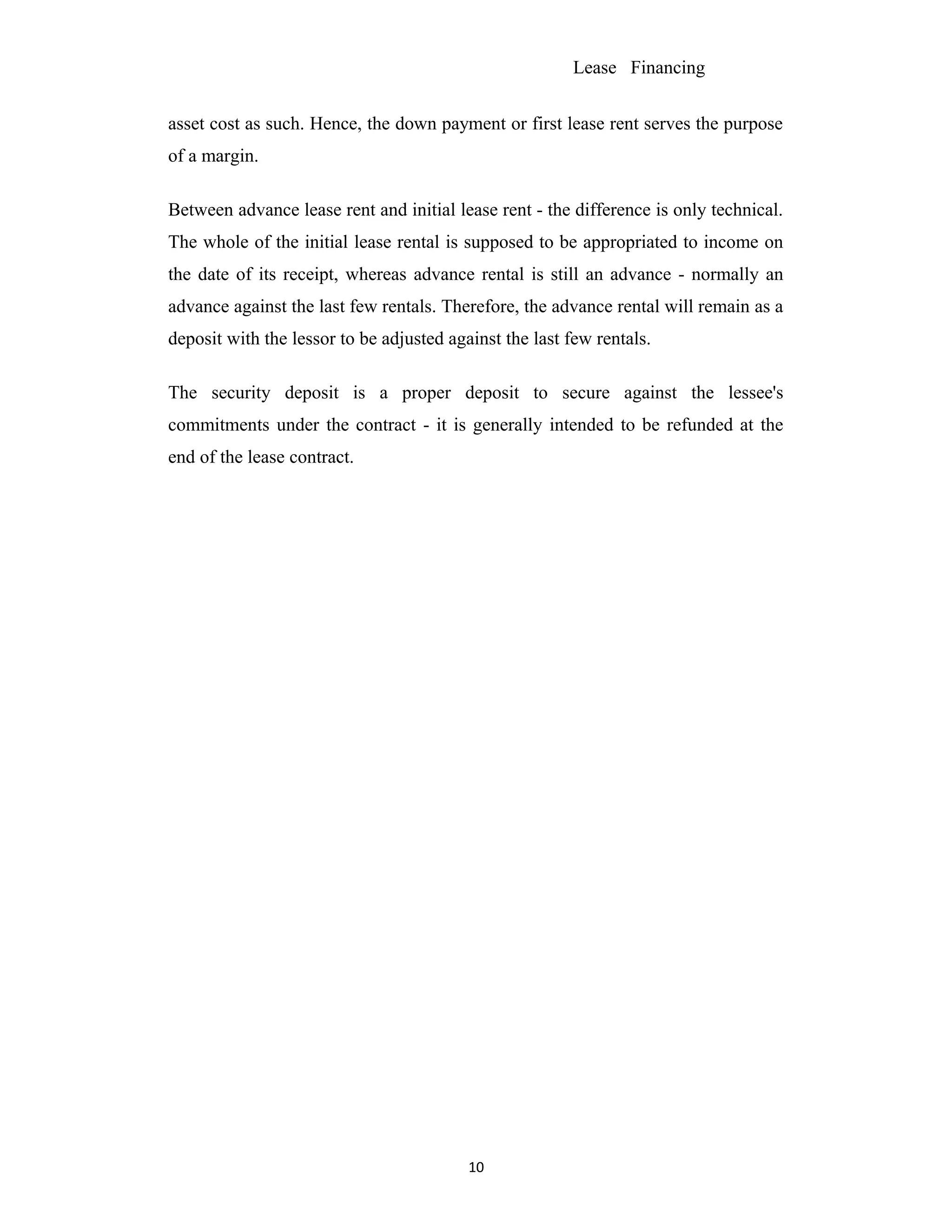 Lease Financing
asset cost as such. Hence, the down payment or first lease rent serves the purpose
of a margin.
Between advance lease rent and initial lease rent - the difference is only technical.
The whole of the initial lease rental is supposed to be appropriated to income on
the date of its receipt, whereas advance rental is still an advance - normally an
advance against the last few rentals. Therefore, the advance rental will remain as a
deposit with the lessor to be adjusted against the last few rentals.
The security deposit is a proper deposit to secure against the lessee's
commitments under the contract - it is generally intended to be refunded at the
end of the lease contract.
10
 