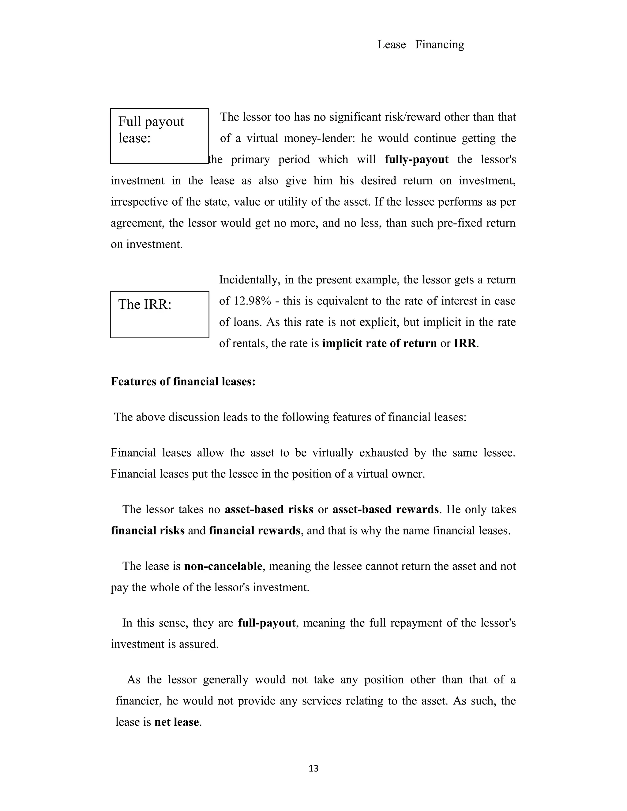 Lease Financing
The lessor too has no significant risk/reward other than that
of a virtual money-lender: he would continue getting the
lease rentals for the primary period which will fully-payout the lessor's
investment in the lease as also give him his desired return on investment,
irrespective of the state, value or utility of the asset. If the lessee performs as per
agreement, the lessor would get no more, and no less, than such pre-fixed return
on investment.
Incidentally, in the present example, the lessor gets a return
of 12.98% - this is equivalent to the rate of interest in case
of loans. As this rate is not explicit, but implicit in the rate
of rentals, the rate is implicit rate of return or IRR.
Features of financial leases:
The above discussion leads to the following features of financial leases:
Financial leases allow the asset to be virtually exhausted by the same lessee.
Financial leases put the lessee in the position of a virtual owner.
The lessor takes no asset-based risks or asset-based rewards. He only takes
financial risks and financial rewards, and that is why the name financial leases.
The lease is non-cancelable, meaning the lessee cannot return the asset and not
pay the whole of the lessor's investment.
In this sense, they are full-payout, meaning the full repayment of the lessor's
investment is assured.
As the lessor generally would not take any position other than that of a
financier, he would not provide any services relating to the asset. As such, the
lease is net lease.
13
The IRR:
Full payout
lease:
 