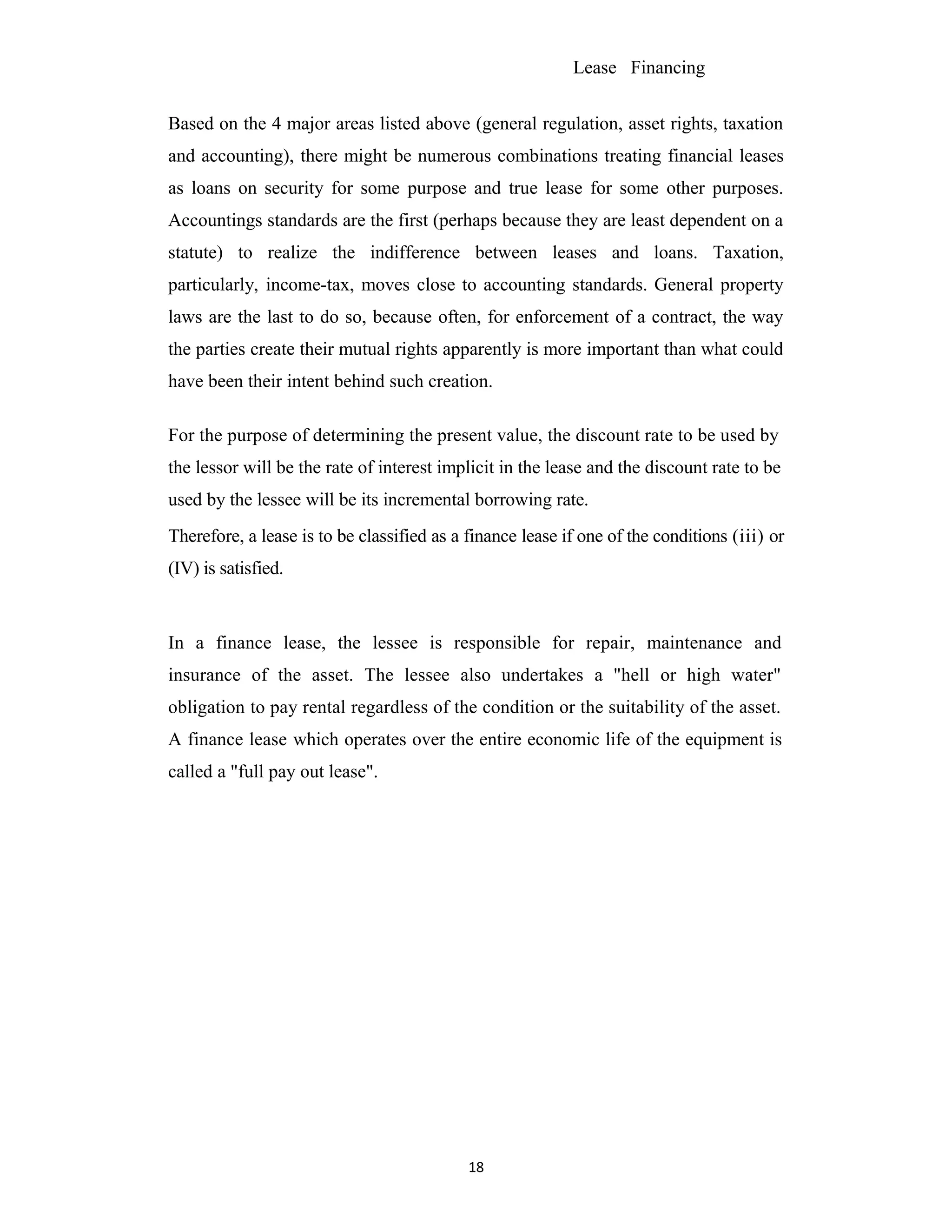 Lease Financing
Based on the 4 major areas listed above (general regulation, asset rights, taxation
and accounting), there might be numerous combinations treating financial leases
as loans on security for some purpose and true lease for some other purposes.
Accountings standards are the first (perhaps because they are least dependent on a
statute) to realize the indifference between leases and loans. Taxation,
particularly, income-tax, moves close to accounting standards. General property
laws are the last to do so, because often, for enforcement of a contract, the way
the parties create their mutual rights apparently is more important than what could
have been their intent behind such creation.
For the purpose of determining the present value, the discount rate to be used by
the lessor will be the rate of interest implicit in the lease and the discount rate to be
used by the lessee will be its incremental borrowing rate.
Therefore, a lease is to be classified as a finance lease if one of the conditions (iii) or
(IV) is satisfied.
In a finance lease, the lessee is responsible for repair, maintenance and
insurance of the asset. The lessee also undertakes a "hell or high water"
obligation to pay rental regardless of the condition or the suitability of the asset.
A finance lease which operates over the entire economic life of the equipment is
called a "full pay out lease".
18
 