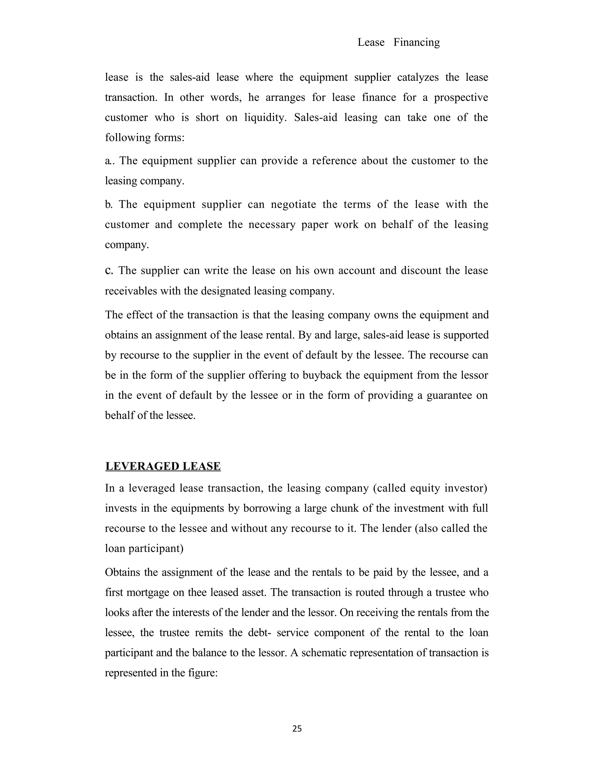 Lease Financing
lease is the sales-aid lease where the equipment supplier catalyzes the lease
transaction. In other words, he arranges for lease finance for a prospective
customer who is short on liquidity. Sales-aid leasing can take one of the
following forms:
a.. The equipment supplier can provide a reference about the customer to the
leasing company.
b. The equipment supplier can negotiate the terms of the lease with the
customer and complete the necessary paper work on behalf of the leasing
company.
c. The supplier can write the lease on his own account and discount the lease
receivables with the designated leasing company.
The effect of the transaction is that the leasing company owns the equipment and
obtains an assignment of the lease rental. By and large, sales-aid lease is supported
by recourse to the supplier in the event of default by the lessee. The recourse can
be in the form of the supplier offering to buyback the equipment from the lessor
in the event of default by the lessee or in the form of providing a guarantee on
behalf of the lessee.
LEVERAGED LEASE
In a leveraged lease transaction, the leasing company (called equity investor)
invests in the equipments by borrowing a large chunk of the investment with full
recourse to the lessee and without any recourse to it. The lender (also called the
loan participant)
Obtains the assignment of the lease and the rentals to be paid by the lessee, and a
first mortgage on thee leased asset. The transaction is routed through a trustee who
looks after the interests of the lender and the lessor. On receiving the rentals from the
lessee, the trustee remits the debt- service component of the rental to the loan
participant and the balance to the lessor. A schematic representation of transaction is
represented in the figure:
25
 