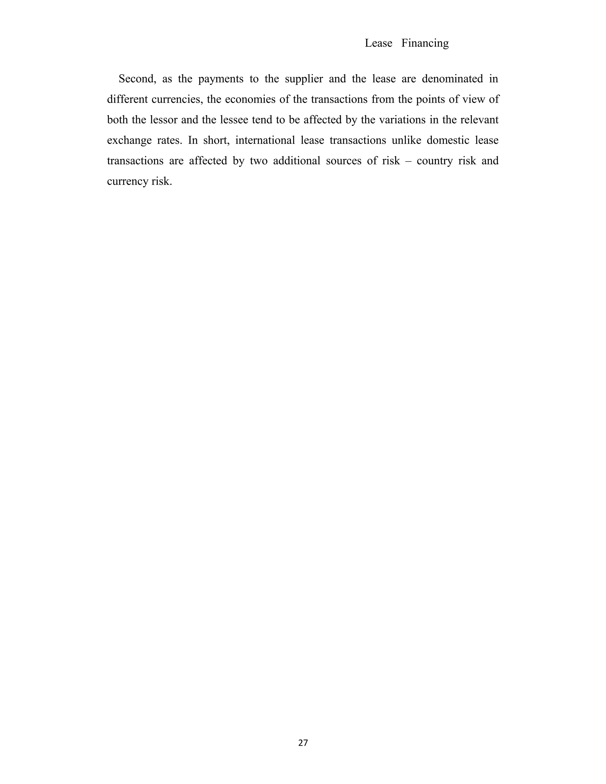 Lease Financing
Second, as the payments to the supplier and the lease are denominated in
different currencies, the economies of the transactions from the points of view of
both the lessor and the lessee tend to be affected by the variations in the relevant
exchange rates. In short, international lease transactions unlike domestic lease
transactions are affected by two additional sources of risk – country risk and
currency risk.
27
 