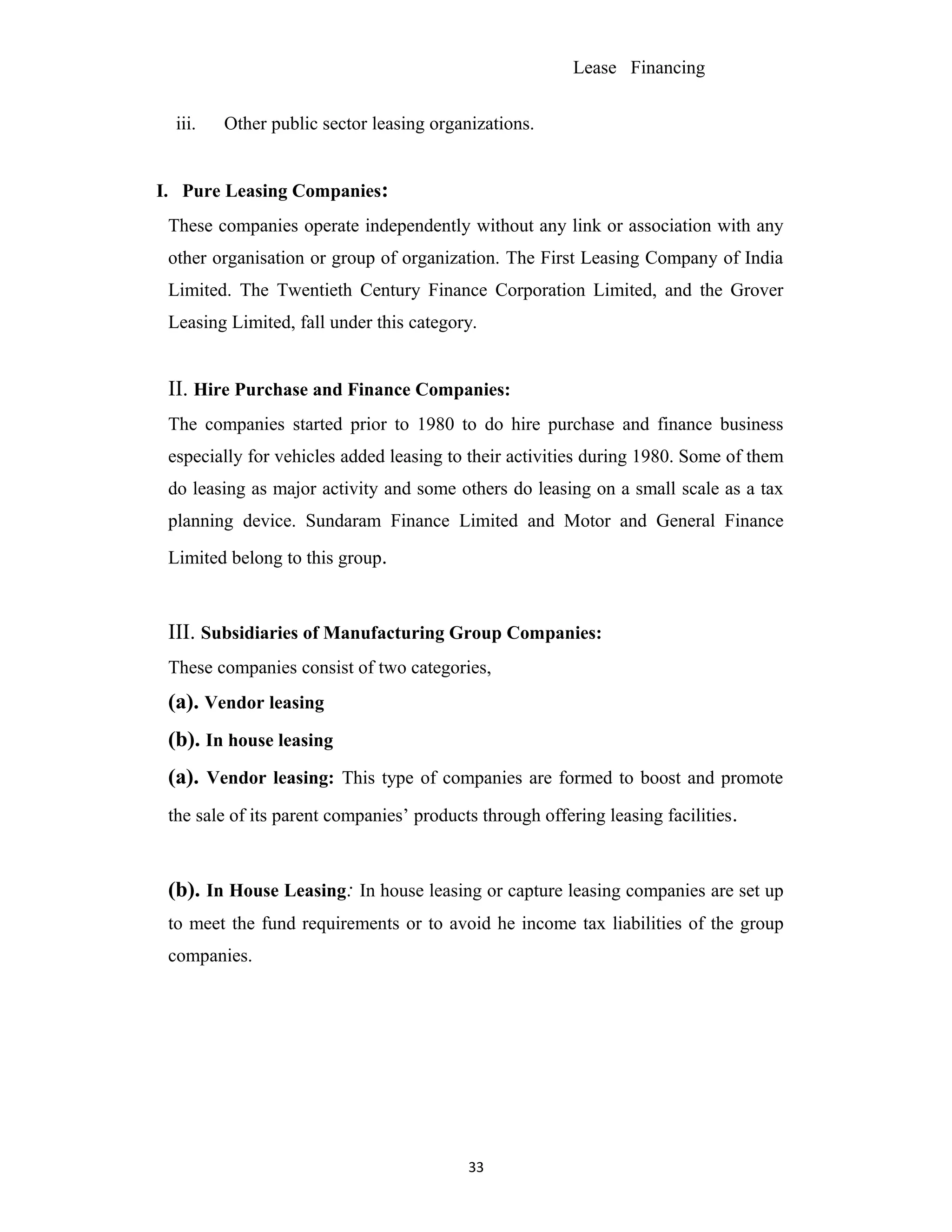 Lease Financing
iii. Other public sector leasing organizations.
I. Pure Leasing Companies:
These companies operate independently without any link or association with any
other organisation or group of organization. The First Leasing Company of India
Limited. The Twentieth Century Finance Corporation Limited, and the Grover
Leasing Limited, fall under this category.
II. Hire Purchase and Finance Companies:
The companies started prior to 1980 to do hire purchase and finance business
especially for vehicles added leasing to their activities during 1980. Some of them
do leasing as major activity and some others do leasing on a small scale as a tax
planning device. Sundaram Finance Limited and Motor and General Finance
Limited belong to this group.
III. Subsidiaries of Manufacturing Group Companies:
These companies consist of two categories,
(a). Vendor leasing
(b). In house leasing
(a). Vendor leasing: This type of companies are formed to boost and promote
the sale of its parent companies’ products through offering leasing facilities.
(b). In House Leasing: In house leasing or capture leasing companies are set up
to meet the fund requirements or to avoid he income tax liabilities of the group
companies.
33
 