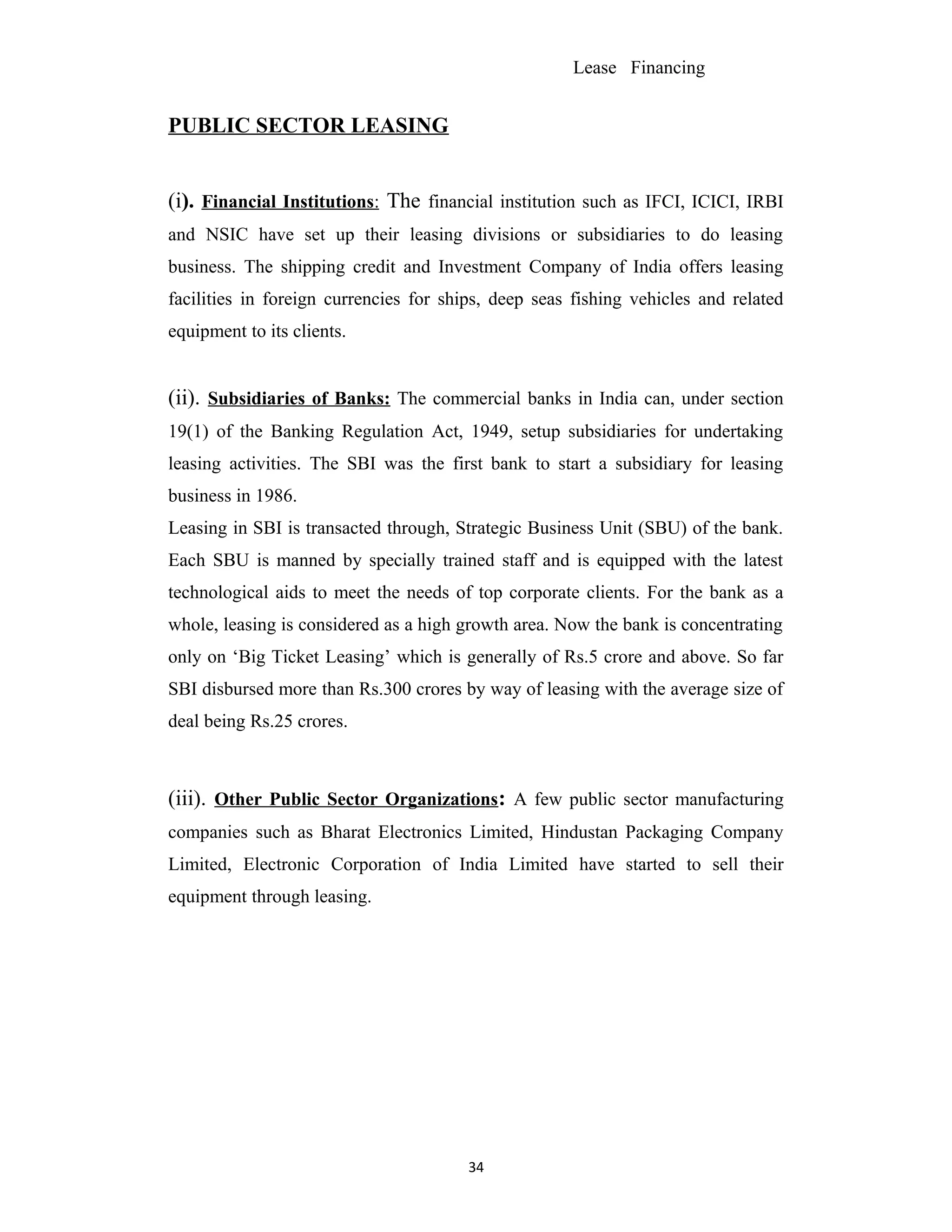 Lease Financing
PUBLIC SECTOR LEASING
(i). Financial Institutions: The financial institution such as IFCI, ICICI, IRBI
and NSIC have set up their leasing divisions or subsidiaries to do leasing
business. The shipping credit and Investment Company of India offers leasing
facilities in foreign currencies for ships, deep seas fishing vehicles and related
equipment to its clients.
(ii). Subsidiaries of Banks: The commercial banks in India can, under section
19(1) of the Banking Regulation Act, 1949, setup subsidiaries for undertaking
leasing activities. The SBI was the first bank to start a subsidiary for leasing
business in 1986.
Leasing in SBI is transacted through, Strategic Business Unit (SBU) of the bank.
Each SBU is manned by specially trained staff and is equipped with the latest
technological aids to meet the needs of top corporate clients. For the bank as a
whole, leasing is considered as a high growth area. Now the bank is concentrating
only on ‘Big Ticket Leasing’ which is generally of Rs.5 crore and above. So far
SBI disbursed more than Rs.300 crores by way of leasing with the average size of
deal being Rs.25 crores.
(iii). Other Public Sector Organizations: A few public sector manufacturing
companies such as Bharat Electronics Limited, Hindustan Packaging Company
Limited, Electronic Corporation of India Limited have started to sell their
equipment through leasing.
34
 