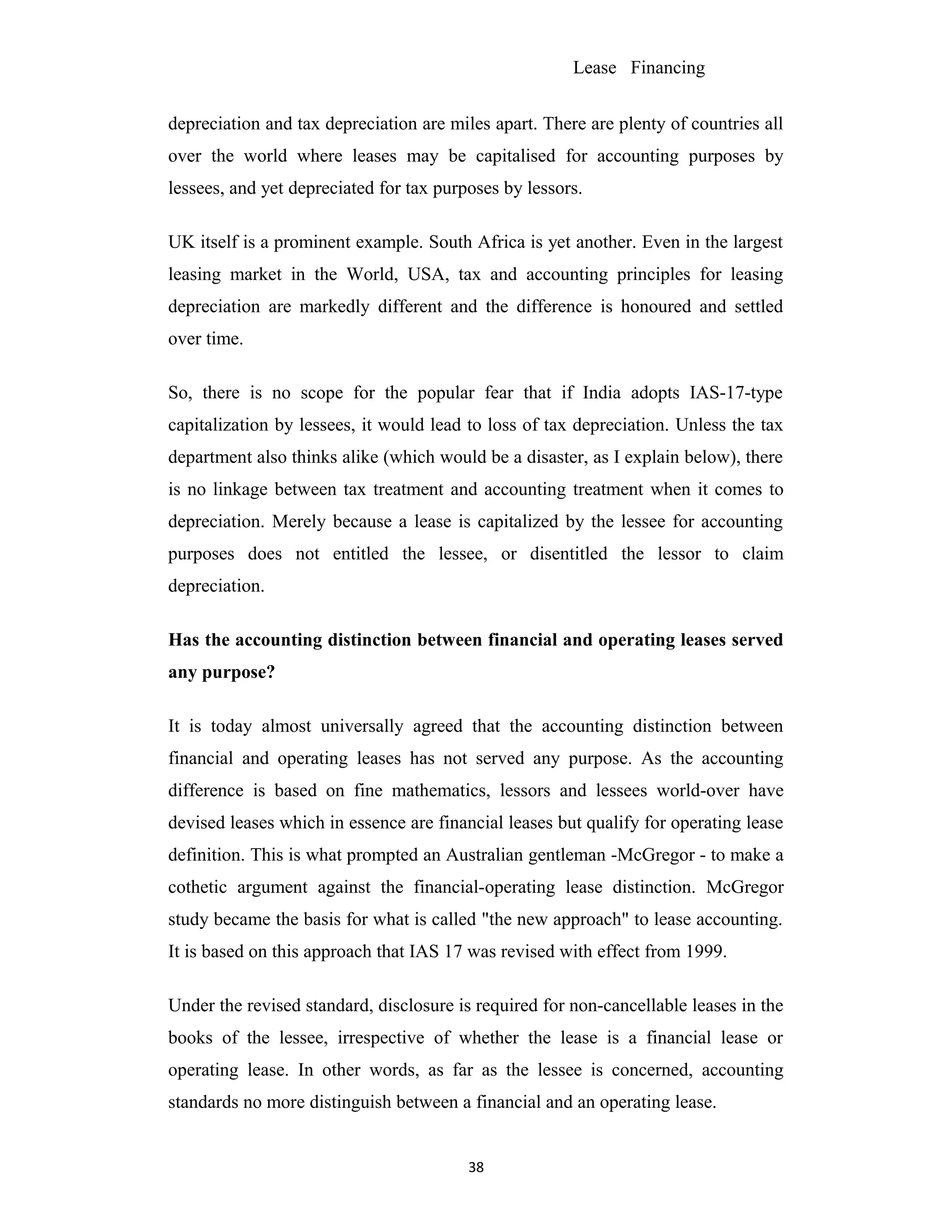 Lease Financing
depreciation and tax depreciation are miles apart. There are plenty of countries all
over the world where leases may be capitalised for accounting purposes by
lessees, and yet depreciated for tax purposes by lessors.
UK itself is a prominent example. South Africa is yet another. Even in the largest
leasing market in the World, USA, tax and accounting principles for leasing
depreciation are markedly different and the difference is honoured and settled
over time.
So, there is no scope for the popular fear that if India adopts IAS-17-type
capitalization by lessees, it would lead to loss of tax depreciation. Unless the tax
department also thinks alike (which would be a disaster, as I explain below), there
is no linkage between tax treatment and accounting treatment when it comes to
depreciation. Merely because a lease is capitalized by the lessee for accounting
purposes does not entitled the lessee, or disentitled the lessor to claim
depreciation.
Has the accounting distinction between financial and operating leases served
any purpose?
It is today almost universally agreed that the accounting distinction between
financial and operating leases has not served any purpose. As the accounting
difference is based on fine mathematics, lessors and lessees world-over have
devised leases which in essence are financial leases but qualify for operating lease
definition. This is what prompted an Australian gentleman -McGregor - to make a
cothetic argument against the financial-operating lease distinction. McGregor
study became the basis for what is called "the new approach" to lease accounting.
It is based on this approach that IAS 17 was revised with effect from 1999.
Under the revised standard, disclosure is required for non-cancellable leases in the
books of the lessee, irrespective of whether the lease is a financial lease or
operating lease. In other words, as far as the lessee is concerned, accounting
standards no more distinguish between a financial and an operating lease.
38
 