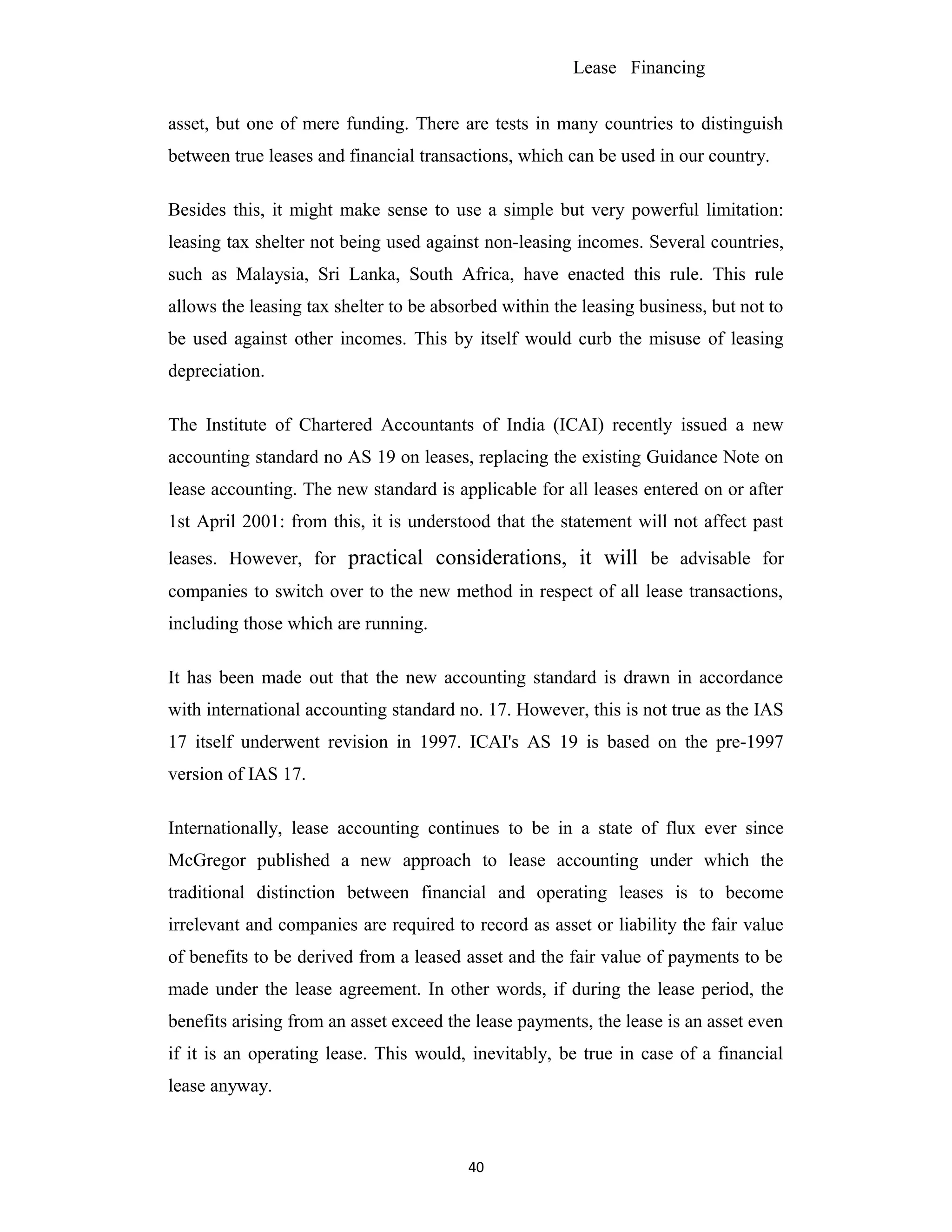Lease Financing
asset, but one of mere funding. There are tests in many countries to distinguish
between true leases and financial transactions, which can be used in our country.
Besides this, it might make sense to use a simple but very powerful limitation:
leasing tax shelter not being used against non-leasing incomes. Several countries,
such as Malaysia, Sri Lanka, South Africa, have enacted this rule. This rule
allows the leasing tax shelter to be absorbed within the leasing business, but not to
be used against other incomes. This by itself would curb the misuse of leasing
depreciation.
The Institute of Chartered Accountants of India (ICAI) recently issued a new
accounting standard no AS 19 on leases, replacing the existing Guidance Note on
lease accounting. The new standard is applicable for all leases entered on or after
1st April 2001: from this, it is understood that the statement will not affect past
leases. However, for practical considerations, it will be advisable for
companies to switch over to the new method in respect of all lease transactions,
including those which are running.
It has been made out that the new accounting standard is drawn in accordance
with international accounting standard no. 17. However, this is not true as the IAS
17 itself underwent revision in 1997. ICAI's AS 19 is based on the pre-1997
version of IAS 17.
Internationally, lease accounting continues to be in a state of flux ever since
McGregor published a new approach to lease accounting under which the
traditional distinction between financial and operating leases is to become
irrelevant and companies are required to record as asset or liability the fair value
of benefits to be derived from a leased asset and the fair value of payments to be
made under the lease agreement. In other words, if during the lease period, the
benefits arising from an asset exceed the lease payments, the lease is an asset even
if it is an operating lease. This would, inevitably, be true in case of a financial
lease anyway.
40
 