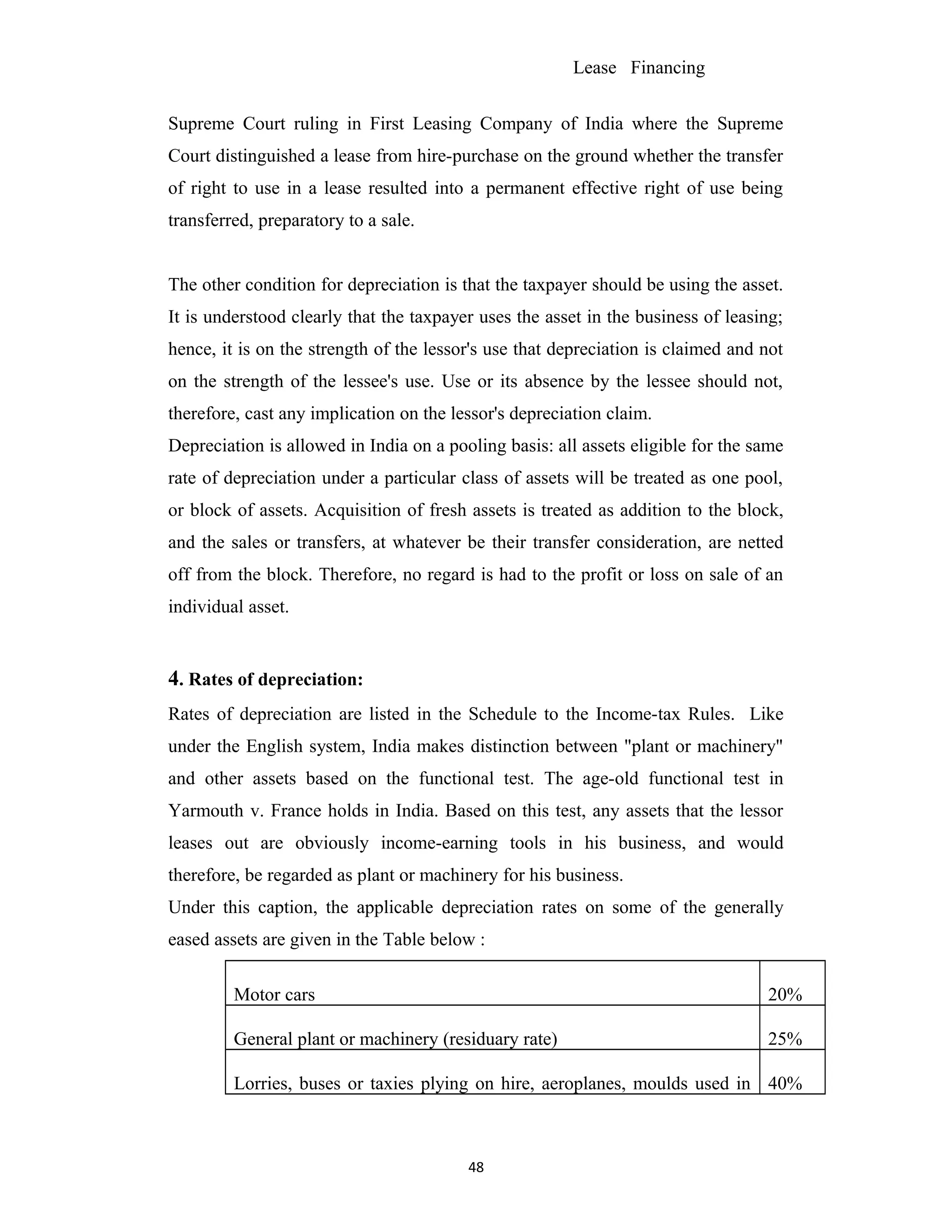 Lease Financing
Supreme Court ruling in First Leasing Company of India where the Supreme
Court distinguished a lease from hire-purchase on the ground whether the transfer
of right to use in a lease resulted into a permanent effective right of use being
transferred, preparatory to a sale.
The other condition for depreciation is that the taxpayer should be using the asset.
It is understood clearly that the taxpayer uses the asset in the business of leasing;
hence, it is on the strength of the lessor's use that depreciation is claimed and not
on the strength of the lessee's use. Use or its absence by the lessee should not,
therefore, cast any implication on the lessor's depreciation claim.
Depreciation is allowed in India on a pooling basis: all assets eligible for the same
rate of depreciation under a particular class of assets will be treated as one pool,
or block of assets. Acquisition of fresh assets is treated as addition to the block,
and the sales or transfers, at whatever be their transfer consideration, are netted
off from the block. Therefore, no regard is had to the profit or loss on sale of an
individual asset.
4. Rates of depreciation:
Rates of depreciation are listed in the Schedule to the Income-tax Rules. Like
under the English system, India makes distinction between "plant or machinery"
and other assets based on the functional test. The age-old functional test in
Yarmouth v. France holds in India. Based on this test, any assets that the lessor
leases out are obviously income-earning tools in his business, and would
therefore, be regarded as plant or machinery for his business.
Under this caption, the applicable depreciation rates on some of the generally
eased assets are given in the Table below :
Motor cars 20%
General plant or machinery (residuary rate) 25%
Lorries, buses or taxies plying on hire, aeroplanes, moulds used in 40%
48
 