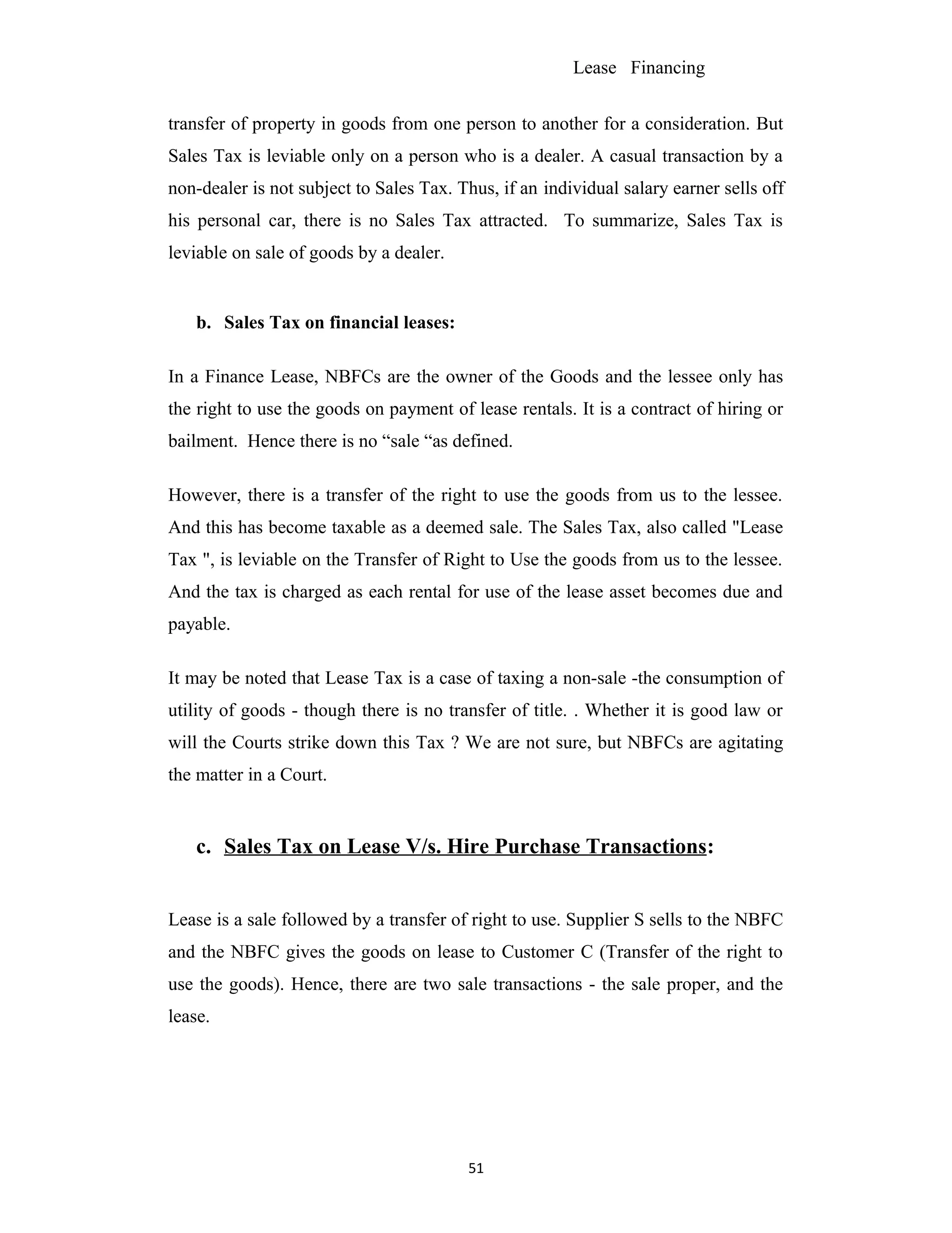 Lease Financing
transfer of property in goods from one person to another for a consideration. But
Sales Tax is leviable only on a person who is a dealer. A casual transaction by a
non-dealer is not subject to Sales Tax. Thus, if an individual salary earner sells off
his personal car, there is no Sales Tax attracted. To summarize, Sales Tax is
leviable on sale of goods by a dealer.
b. Sales Tax on financial leases:
In a Finance Lease, NBFCs are the owner of the Goods and the lessee only has
the right to use the goods on payment of lease rentals. It is a contract of hiring or
bailment. Hence there is no “sale “as defined.
However, there is a transfer of the right to use the goods from us to the lessee.
And this has become taxable as a deemed sale. The Sales Tax, also called "Lease
Tax ", is leviable on the Transfer of Right to Use the goods from us to the lessee.
And the tax is charged as each rental for use of the lease asset becomes due and
payable.
It may be noted that Lease Tax is a case of taxing a non-sale -the consumption of
utility of goods - though there is no transfer of title. . Whether it is good law or
will the Courts strike down this Tax ? We are not sure, but NBFCs are agitating
the matter in a Court.
c. Sales Tax on Lease V/s. Hire Purchase Transactions:
Lease is a sale followed by a transfer of right to use. Supplier S sells to the NBFC
and the NBFC gives the goods on lease to Customer C (Transfer of the right to
use the goods). Hence, there are two sale transactions - the sale proper, and the
lease.
51
 