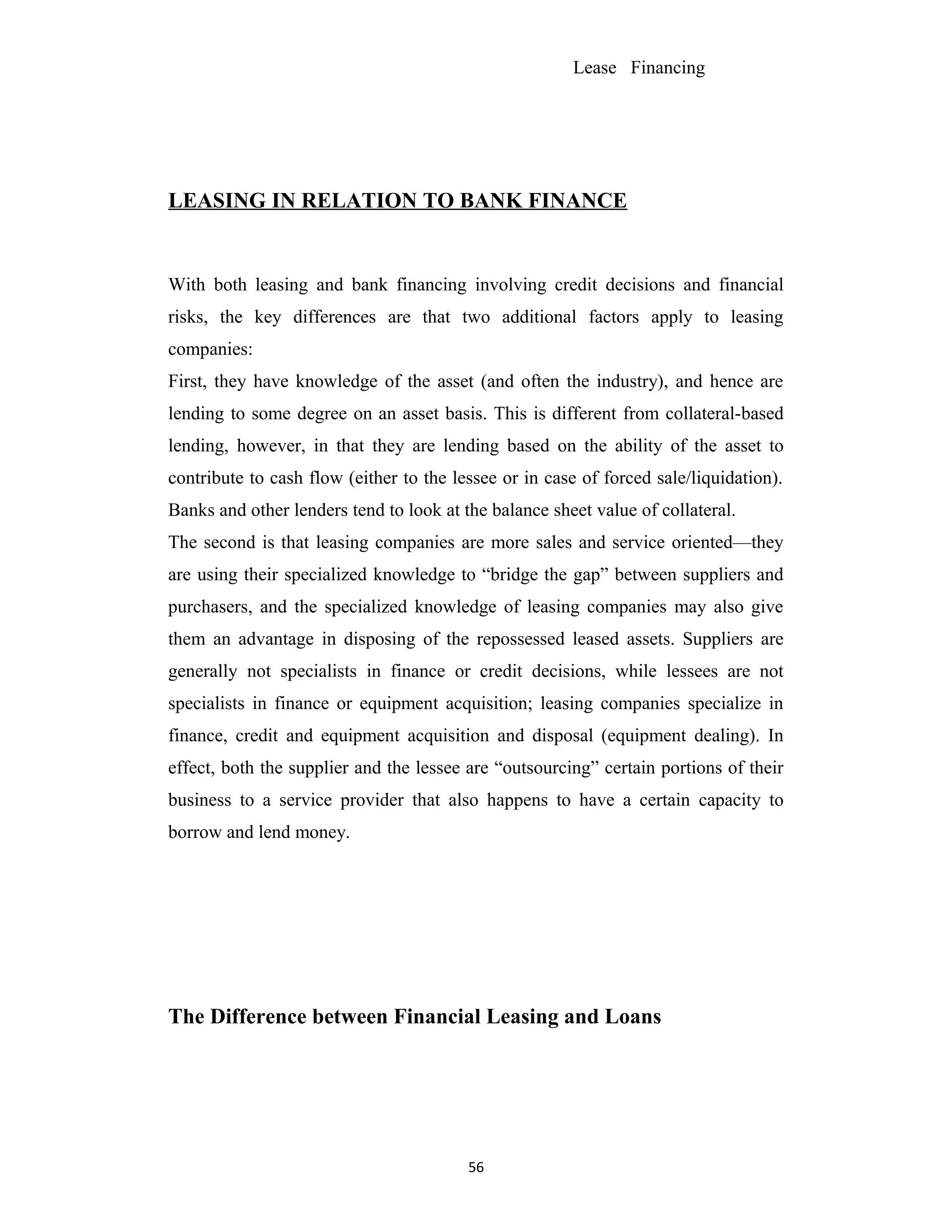 Lease Financing
LEASING IN RELATION TO BANK FINANCE
With both leasing and bank financing involving credit decisions and financial
risks, the key differences are that two additional factors apply to leasing
companies:
First, they have knowledge of the asset (and often the industry), and hence are
lending to some degree on an asset basis. This is different from collateral-based
lending, however, in that they are lending based on the ability of the asset to
contribute to cash flow (either to the lessee or in case of forced sale/liquidation).
Banks and other lenders tend to look at the balance sheet value of collateral.
The second is that leasing companies are more sales and service oriented—they
are using their specialized knowledge to “bridge the gap” between suppliers and
purchasers, and the specialized knowledge of leasing companies may also give
them an advantage in disposing of the repossessed leased assets. Suppliers are
generally not specialists in finance or credit decisions, while lessees are not
specialists in finance or equipment acquisition; leasing companies specialize in
finance, credit and equipment acquisition and disposal (equipment dealing). In
effect, both the supplier and the lessee are “outsourcing” certain portions of their
business to a service provider that also happens to have a certain capacity to
borrow and lend money.
The Difference between Financial Leasing and Loans
56
 