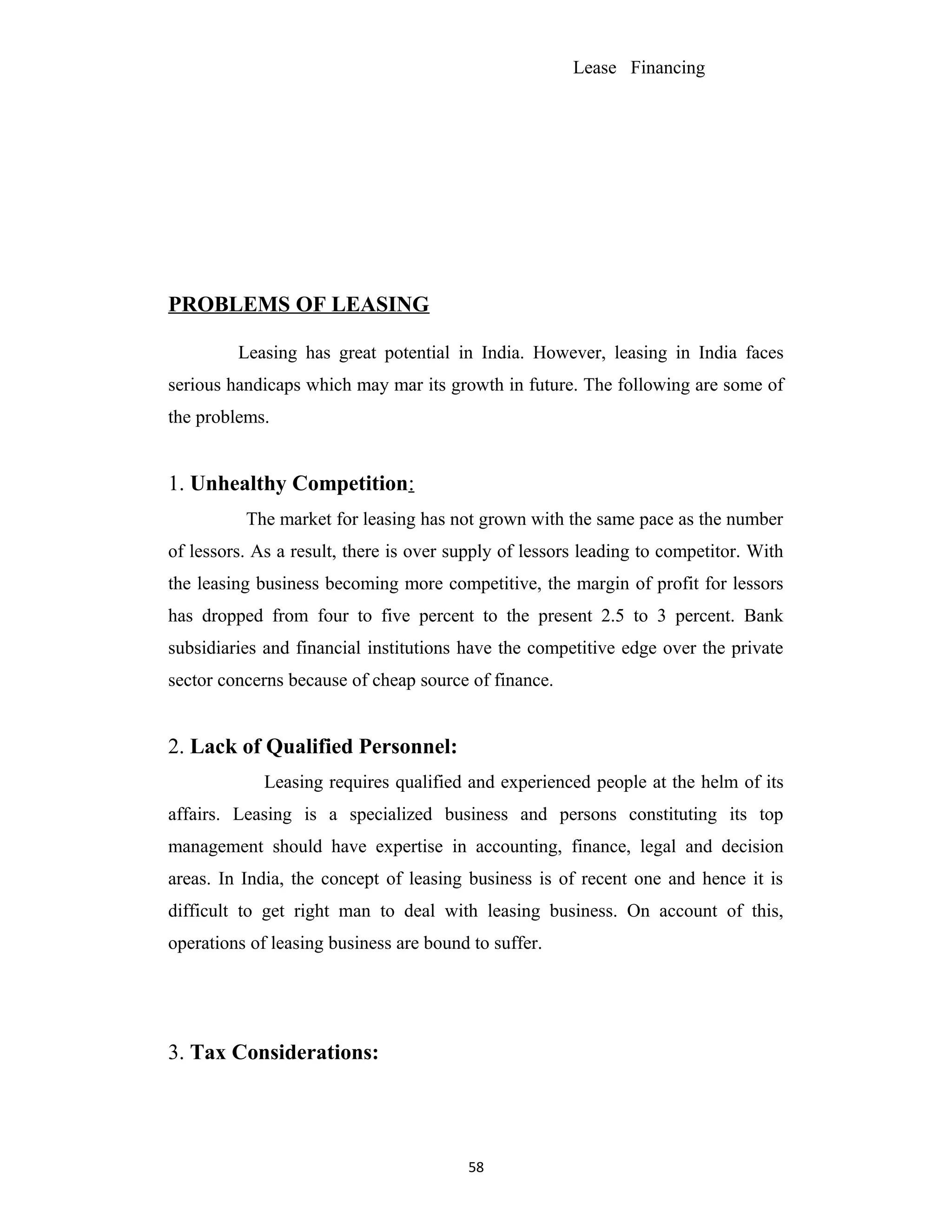 Lease Financing
PROBLEMS OF LEASING
Leasing has great potential in India. However, leasing in India faces
serious handicaps which may mar its growth in future. The following are some of
the problems.
1. Unhealthy Competition:
The market for leasing has not grown with the same pace as the number
of lessors. As a result, there is over supply of lessors leading to competitor. With
the leasing business becoming more competitive, the margin of profit for lessors
has dropped from four to five percent to the present 2.5 to 3 percent. Bank
subsidiaries and financial institutions have the competitive edge over the private
sector concerns because of cheap source of finance.
2. Lack of Qualified Personnel:
Leasing requires qualified and experienced people at the helm of its
affairs. Leasing is a specialized business and persons constituting its top
management should have expertise in accounting, finance, legal and decision
areas. In India, the concept of leasing business is of recent one and hence it is
difficult to get right man to deal with leasing business. On account of this,
operations of leasing business are bound to suffer.
3. Tax Considerations:
58
 