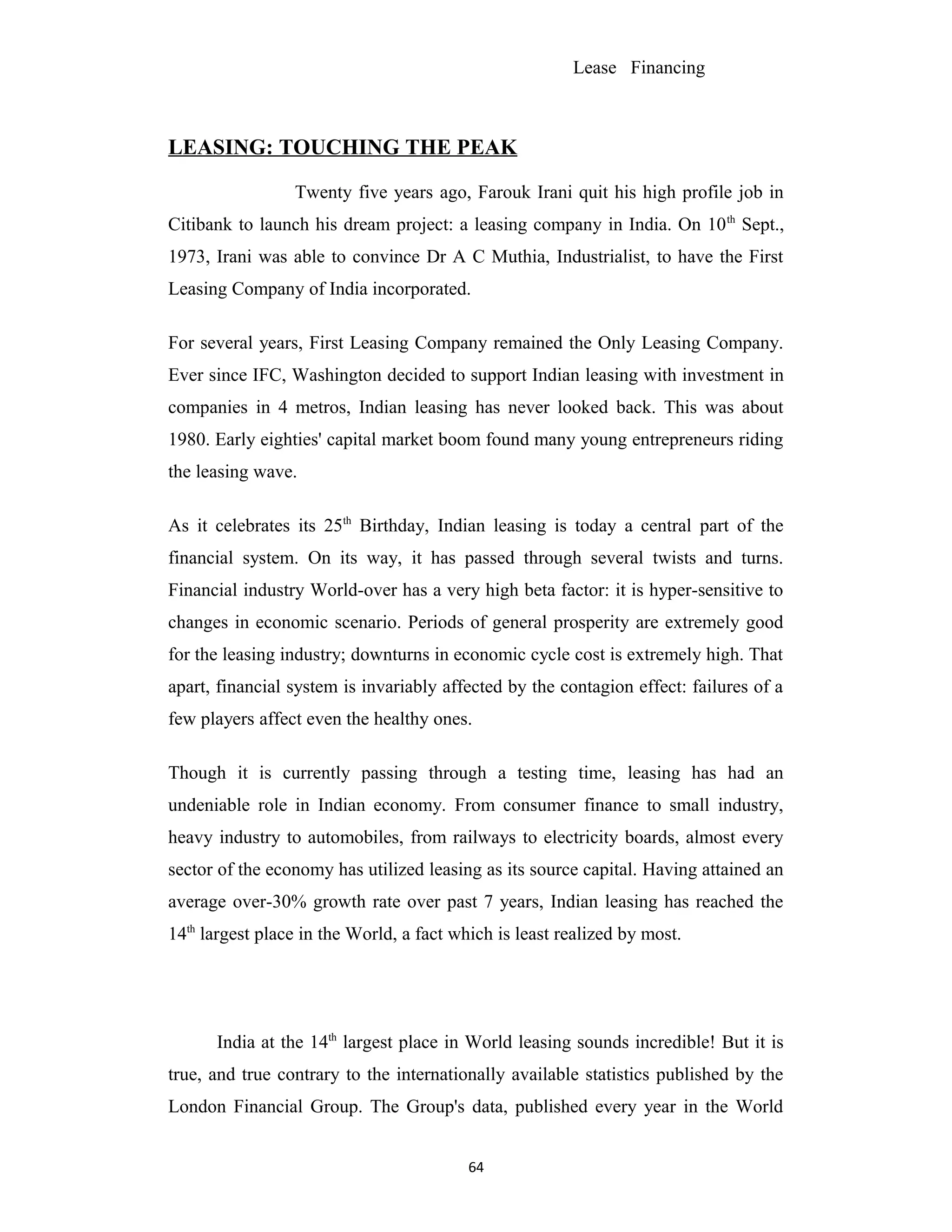 Lease Financing
LEASING: TOUCHING THE PEAK
Twenty five years ago, Farouk Irani quit his high profile job in
Citibank to launch his dream project: a leasing company in India. On 10th
Sept.,
1973, Irani was able to convince Dr A C Muthia, Industrialist, to have the First
Leasing Company of India incorporated.
For several years, First Leasing Company remained the Only Leasing Company.
Ever since IFC, Washington decided to support Indian leasing with investment in
companies in 4 metros, Indian leasing has never looked back. This was about
1980. Early eighties' capital market boom found many young entrepreneurs riding
the leasing wave.
As it celebrates its 25th
Birthday, Indian leasing is today a central part of the
financial system. On its way, it has passed through several twists and turns.
Financial industry World-over has a very high beta factor: it is hyper-sensitive to
changes in economic scenario. Periods of general prosperity are extremely good
for the leasing industry; downturns in economic cycle cost is extremely high. That
apart, financial system is invariably affected by the contagion effect: failures of a
few players affect even the healthy ones.
Though it is currently passing through a testing time, leasing has had an
undeniable role in Indian economy. From consumer finance to small industry,
heavy industry to automobiles, from railways to electricity boards, almost every
sector of the economy has utilized leasing as its source capital. Having attained an
average over-30% growth rate over past 7 years, Indian leasing has reached the
14th
largest place in the World, a fact which is least realized by most.
India at the 14th
largest place in World leasing sounds incredible! But it is
true, and true contrary to the internationally available statistics published by the
London Financial Group. The Group's data, published every year in the World
64
 