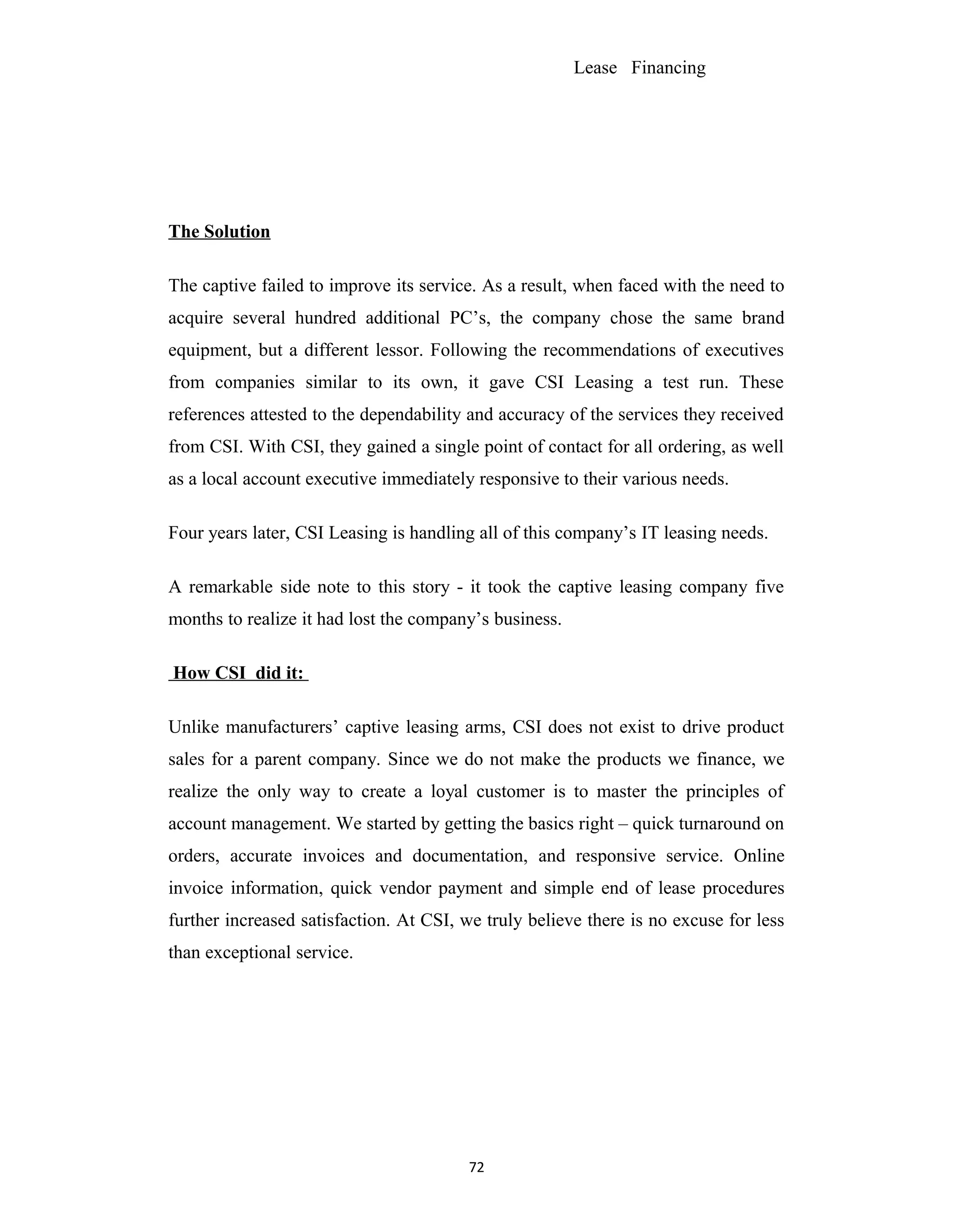 Lease Financing
The Solution
The captive failed to improve its service. As a result, when faced with the need to
acquire several hundred additional PC’s, the company chose the same brand
equipment, but a different lessor. Following the recommendations of executives
from companies similar to its own, it gave CSI Leasing a test run. These
references attested to the dependability and accuracy of the services they received
from CSI. With CSI, they gained a single point of contact for all ordering, as well
as a local account executive immediately responsive to their various needs.
Four years later, CSI Leasing is handling all of this company’s IT leasing needs.
A remarkable side note to this story - it took the captive leasing company five
months to realize it had lost the company’s business.
How CSI did it:
Unlike manufacturers’ captive leasing arms, CSI does not exist to drive product
sales for a parent company. Since we do not make the products we finance, we
realize the only way to create a loyal customer is to master the principles of
account management. We started by getting the basics right – quick turnaround on
orders, accurate invoices and documentation, and responsive service. Online
invoice information, quick vendor payment and simple end of lease procedures
further increased satisfaction. At CSI, we truly believe there is no excuse for less
than exceptional service.
72
 