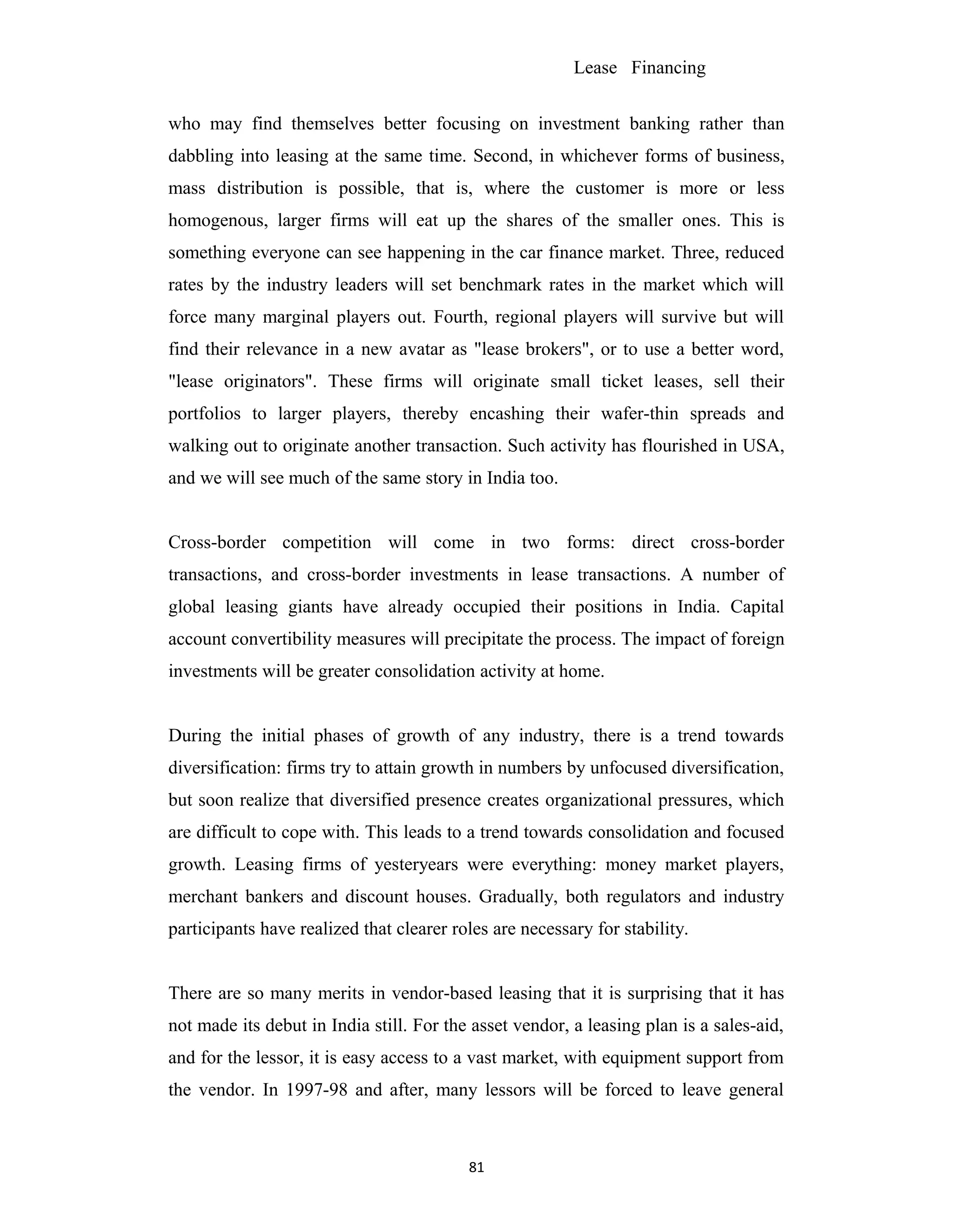Lease Financing
who may find themselves better focusing on investment banking rather than
dabbling into leasing at the same time. Second, in whichever forms of business,
mass distribution is possible, that is, where the customer is more or less
homogenous, larger firms will eat up the shares of the smaller ones. This is
something everyone can see happening in the car finance market. Three, reduced
rates by the industry leaders will set benchmark rates in the market which will
force many marginal players out. Fourth, regional players will survive but will
find their relevance in a new avatar as "lease brokers", or to use a better word,
"lease originators". These firms will originate small ticket leases, sell their
portfolios to larger players, thereby encashing their wafer-thin spreads and
walking out to originate another transaction. Such activity has flourished in USA,
and we will see much of the same story in India too.
Cross-border competition will come in two forms: direct cross-border
transactions, and cross-border investments in lease transactions. A number of
global leasing giants have already occupied their positions in India. Capital
account convertibility measures will precipitate the process. The impact of foreign
investments will be greater consolidation activity at home.
During the initial phases of growth of any industry, there is a trend towards
diversification: firms try to attain growth in numbers by unfocused diversification,
but soon realize that diversified presence creates organizational pressures, which
are difficult to cope with. This leads to a trend towards consolidation and focused
growth. Leasing firms of yesteryears were everything: money market players,
merchant bankers and discount houses. Gradually, both regulators and industry
participants have realized that clearer roles are necessary for stability.
There are so many merits in vendor-based leasing that it is surprising that it has
not made its debut in India still. For the asset vendor, a leasing plan is a sales-aid,
and for the lessor, it is easy access to a vast market, with equipment support from
the vendor. In 1997-98 and after, many lessors will be forced to leave general
81
 