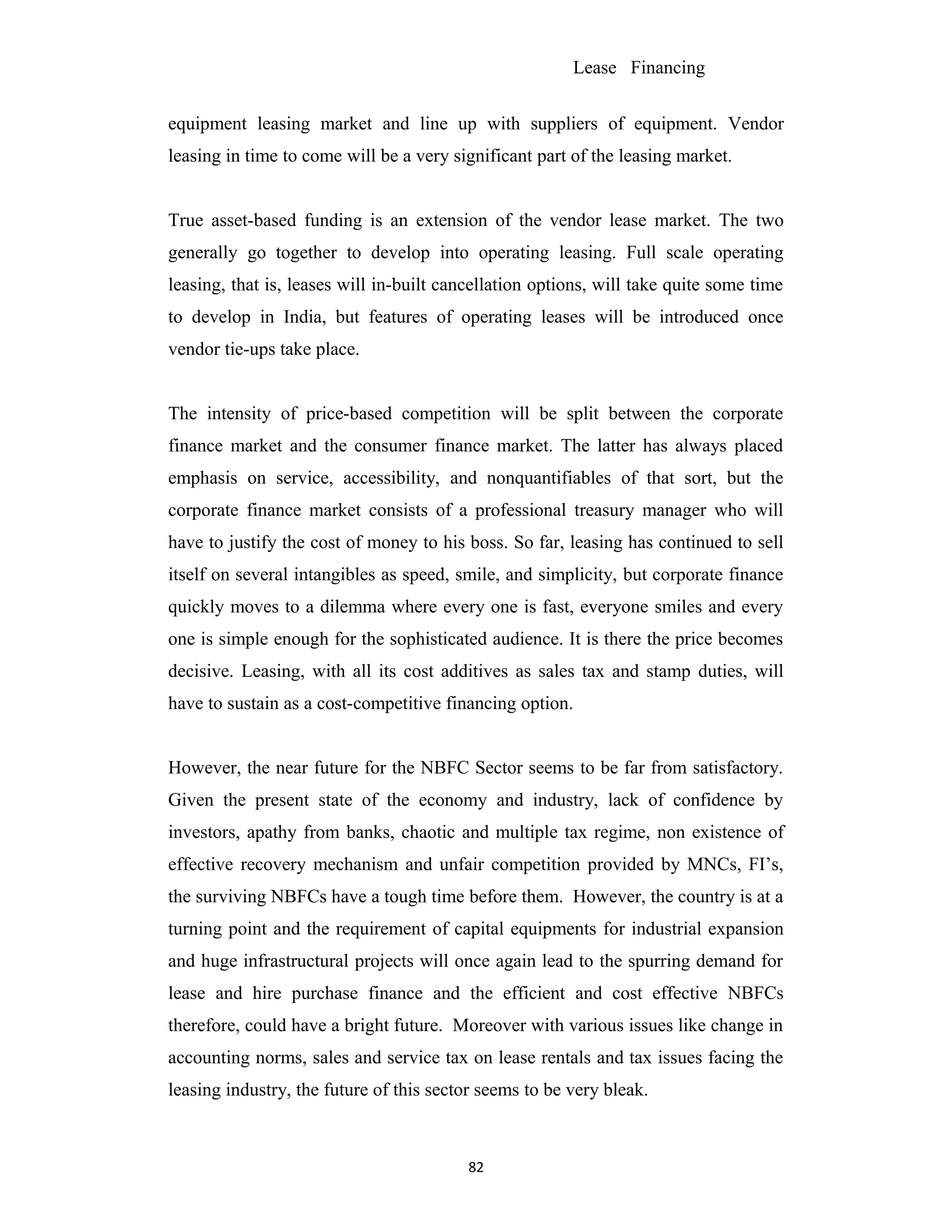 Lease Financing
equipment leasing market and line up with suppliers of equipment. Vendor
leasing in time to come will be a very significant part of the leasing market.
True asset-based funding is an extension of the vendor lease market. The two
generally go together to develop into operating leasing. Full scale operating
leasing, that is, leases will in-built cancellation options, will take quite some time
to develop in India, but features of operating leases will be introduced once
vendor tie-ups take place.
The intensity of price-based competition will be split between the corporate
finance market and the consumer finance market. The latter has always placed
emphasis on service, accessibility, and nonquantifiables of that sort, but the
corporate finance market consists of a professional treasury manager who will
have to justify the cost of money to his boss. So far, leasing has continued to sell
itself on several intangibles as speed, smile, and simplicity, but corporate finance
quickly moves to a dilemma where every one is fast, everyone smiles and every
one is simple enough for the sophisticated audience. It is there the price becomes
decisive. Leasing, with all its cost additives as sales tax and stamp duties, will
have to sustain as a cost-competitive financing option.
However, the near future for the NBFC Sector seems to be far from satisfactory.
Given the present state of the economy and industry, lack of confidence by
investors, apathy from banks, chaotic and multiple tax regime, non existence of
effective recovery mechanism and unfair competition provided by MNCs, FI’s,
the surviving NBFCs have a tough time before them. However, the country is at a
turning point and the requirement of capital equipments for industrial expansion
and huge infrastructural projects will once again lead to the spurring demand for
lease and hire purchase finance and the efficient and cost effective NBFCs
therefore, could have a bright future. Moreover with various issues like change in
accounting norms, sales and service tax on lease rentals and tax issues facing the
leasing industry, the future of this sector seems to be very bleak.
82
 