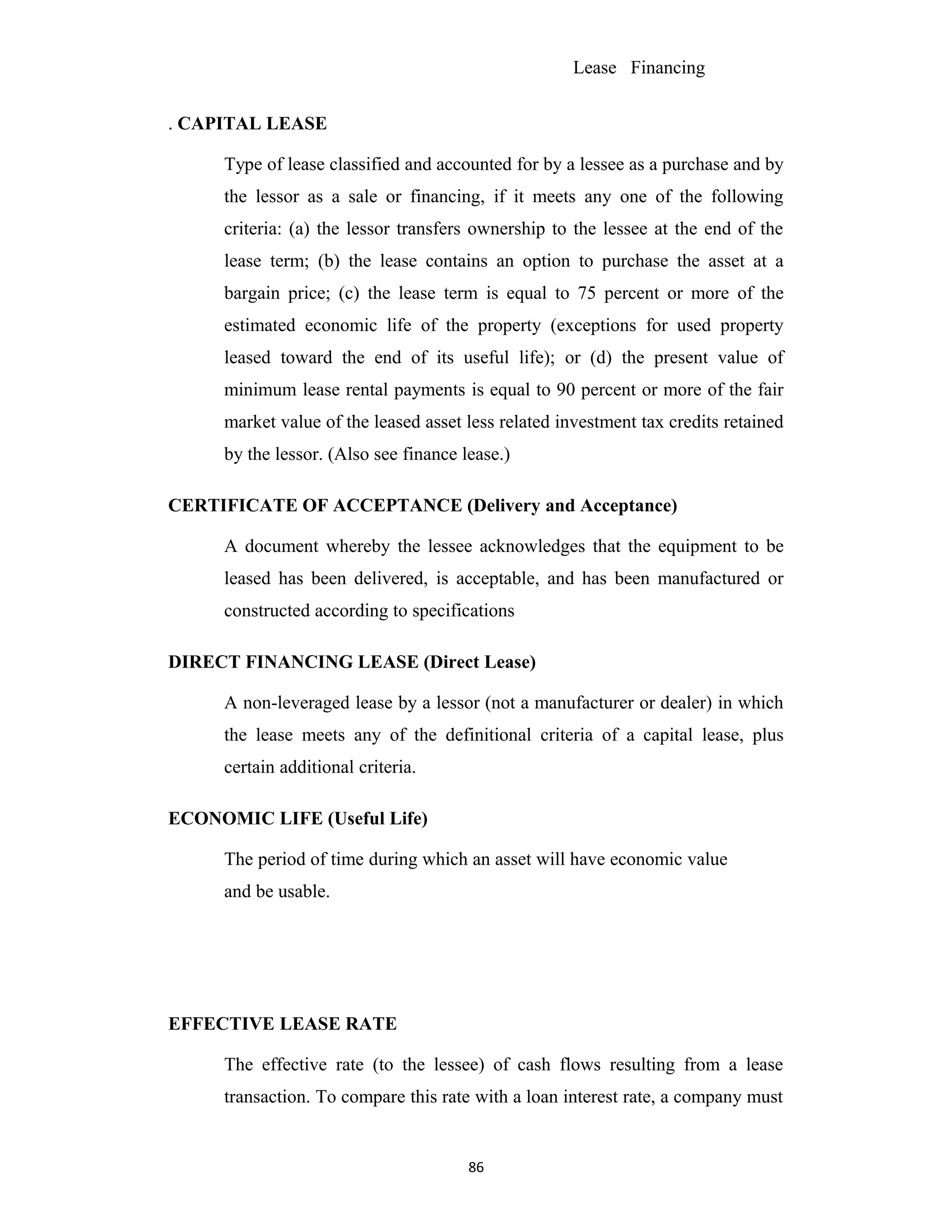 Lease Financing
. CAPITAL LEASE
Type of lease classified and accounted for by a lessee as a purchase and by
the lessor as a sale or financing, if it meets any one of the following
criteria: (a) the lessor transfers ownership to the lessee at the end of the
lease term; (b) the lease contains an option to purchase the asset at a
bargain price; (c) the lease term is equal to 75 percent or more of the
estimated economic life of the property (exceptions for used property
leased toward the end of its useful life); or (d) the present value of
minimum lease rental payments is equal to 90 percent or more of the fair
market value of the leased asset less related investment tax credits retained
by the lessor. (Also see finance lease.)
CERTIFICATE OF ACCEPTANCE (Delivery and Acceptance)
A document whereby the lessee acknowledges that the equipment to be
leased has been delivered, is acceptable, and has been manufactured or
constructed according to specifications
DIRECT FINANCING LEASE (Direct Lease)
A non-leveraged lease by a lessor (not a manufacturer or dealer) in which
the lease meets any of the definitional criteria of a capital lease, plus
certain additional criteria.
ECONOMIC LIFE (Useful Life)
The period of time during which an asset will have economic value
and be usable.
EFFECTIVE LEASE RATE
The effective rate (to the lessee) of cash flows resulting from a lease
transaction. To compare this rate with a loan interest rate, a company must
86
 