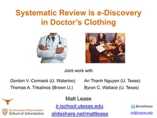 Systematic Review is e-Discovery
in Doctor’s Clothing
Joint work with
Matt Lease
ir.ischool.utexas.edu
slideshare.net/mattlease
@mattlease
ml@utexas.edu
Gordon V. Cormack (U. Waterloo) An Thanh Nguyen (U. Texas)
Thomas A. Trikalinos (Brown U.) Byron C. Wallace (U. Texas)
 