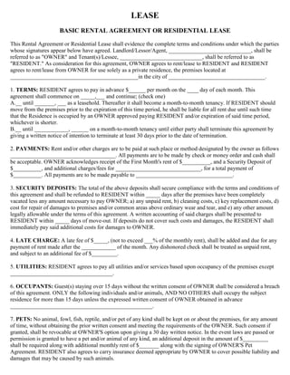 LEASE
BASIC RENTAL AGREEMENT OR RESIDENTIAL LEASE
This Rental Agreement or Residential Lease shall evidence the complete terms and conditions under which the parties
whose signatures appear below have agreed. Landlord/Lessor/Agent, _____________________________, shall be
referred to as "OWNER" and Tenant(s)/Lessee, _____________________________, shall be referred to as
"RESIDENT." As consideration for this agreement, OWNER agrees to rent/lease to RESIDENT and RESIDENT
agrees to rent/lease from OWNER for use solely as a private residence, the premises located at
_____________________________________________in the city of __________________________________.
1. TERMS: RESIDENT agrees to pay in advance $______ per month on the ____ day of each month. This
agreement shall commence on _____,___ and continue; (check one)
A.__ until _______, ___ as a leasehold. Thereafter it shall become a month-to-month tenancy. If RESIDENT should
move from the premises prior to the expiration of this time period, he shall be liable for all rent due until such time
that the Residence is occupied by an OWNER approved paying RESIDENT and/or expiration of said time period,
whichever is shorter.
B.__ until ____________, ______ on a month-to-month tenancy until either party shall terminate this agreement by
giving a written notice of intention to terminate at least 30 days prior to the date of termination.
2. PAYMENTS: Rent and/or other charges are to be paid at such place or method designated by the owner as follows
_____________________________________. All payments are to be made by check or money order and cash shall
be acceptable. OWNER acknowledges receipt of the First Month's rent of $__________, and a Security Deposit of
$__________, and additional charges/fees for ______________________________, for a total payment of
$__________. All payments are to be made payable to __________________________________.
3. SECURITY DEPOSITS: The total of the above deposits shall secure compliance with the terms and conditions of
this agreement and shall be refunded to RESIDENT within _____ days after the premises have been completely
vacated less any amount necessary to pay OWNER; a) any unpaid rent, b) cleaning costs, c) key replacement costs, d)
cost for repair of damages to premises and/or common areas above ordinary wear and tear, and e) any other amount
legally allowable under the terms of this agreement. A written accounting of said charges shall be presented to
RESIDENT within _____ days of move-out. If deposits do not cover such costs and damages, the RESIDENT shall
immediately pay said additional costs for damages to OWNER.
4. LATE CHARGE: A late fee of $_____, (not to exceed ___% of the monthly rent), shall be added and due for any
payment of rent made after the ____________ of the month. Any dishonored check shall be treated as unpaid rent,
and subject to an additional fee of $_________.
5. UTILITIES: RESIDENT agrees to pay all utilities and/or services based upon occupancy of the premises except
____________________________________.
6. OCCUPANTS: Guest(s) staying over 15 days without the written consent of OWNER shall be considered a breach
of this agreement. ONLY the following individuals and/or animals, AND NO OTHERS shall occupy the subject
residence for more than 15 days unless the expressed written consent of OWNER obtained in advance
__________________________________________________.
7. PETS: No animal, fowl, fish, reptile, and/or pet of any kind shall be kept on or about the premises, for any amount
of time, without obtaining the prior written consent and meeting the requirements of the OWNER. Such consent if
granted, shall be revocable at OWNER'S option upon giving a 30 day written notice. In the event laws are passed or
permission is granted to have a pet and/or animal of any kind, an additional deposit in the amount of $_________
shall be required along with additional monthly rent of $_______ along with the signing of OWNER'S Pet
Agreement. RESIDENT also agrees to carry insurance deemed appropriate by OWNER to cover possible liability and
damages that may be caused by such animals.
 