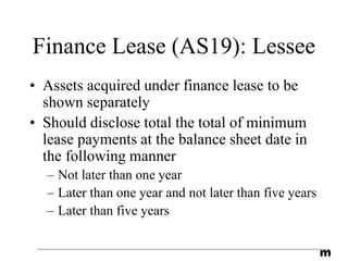 m
Finance Lease (AS19): Lessee
• Assets acquired under finance lease to be
shown separately
• Should disclose total the total of minimum
lease payments at the balance sheet date in
the following manner
– Not later than one year
– Later than one year and not later than five years
– Later than five years
 