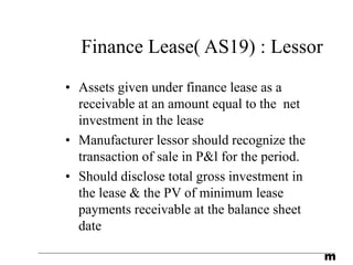 m
Finance Lease( AS19) : Lessor
• Assets given under finance lease as a
receivable at an amount equal to the net
investment in the lease
• Manufacturer lessor should recognize the
transaction of sale in P&l for the period.
• Should disclose total gross investment in
the lease & the PV of minimum lease
payments receivable at the balance sheet
date
 
