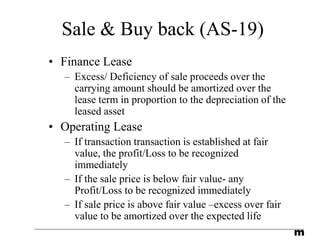 m
Sale & Buy back (AS-19)
• Finance Lease
– Excess/ Deficiency of sale proceeds over the
carrying amount should be amortized over the
lease term in proportion to the depreciation of the
leased asset
• Operating Lease
– If transaction transaction is established at fair
value, the profit/Loss to be recognized
immediately
– If the sale price is below fair value- any
Profit/Loss to be recognized immediately
– If sale price is above fair value –excess over fair
value to be amortized over the expected life
 