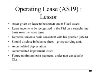 m
Operating Lease (AS19) :
Lessor
• Asset given on lease to be shown under Fixed assets
• Lease income to be recognized in the P&l on a straight line
basis over the lease term
• Depreciation on a basis consistent with his practice (AS-6)
• Should disclose in balance sheet – gross carrying amt.
• Accumulated depreciation
• Accumulated impairment losses
• Future minimum lease payments under non-cancelable
OLs…
 