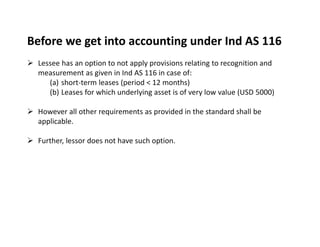 Before we get into accounting under Ind AS 116
 Lessee has an option to not apply provisions relating to recognition and
measurement as given in Ind AS 116 in case of:
(a) short‐term leases (period < 12 months)
(b) Leases for which underlying asset is of very low value (USD 5000)
 However all other requirements as provided in the standard shall be
applicable.
 Further, lessor does not have such option.
 